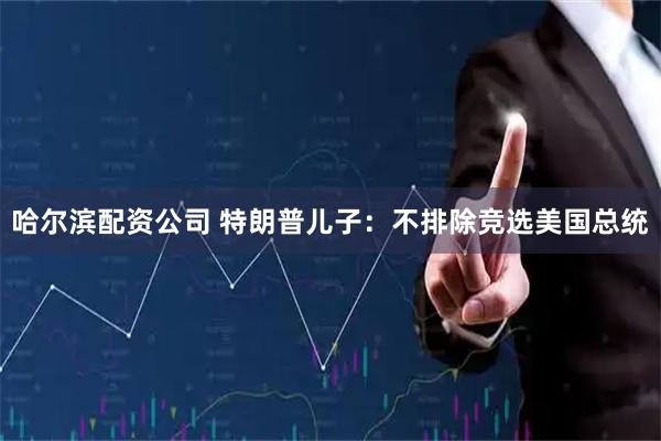 哈尔滨配资公司 特朗普儿子：不排除竞选美国总统