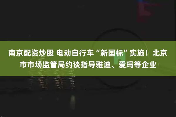 南京配资炒股 电动自行车“新国标”实施！北京市市场监管局约谈指导雅迪、爱玛等企业