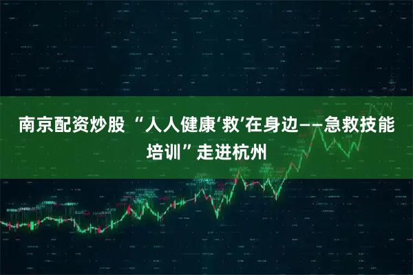 南京配资炒股 “人人健康‘救’在身边——急救技能培训”走进杭州