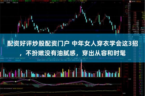 配资好评炒股配资门户 中年女人穿衣学会这3招，不扮嫩没有油腻感，穿出从容和时髦