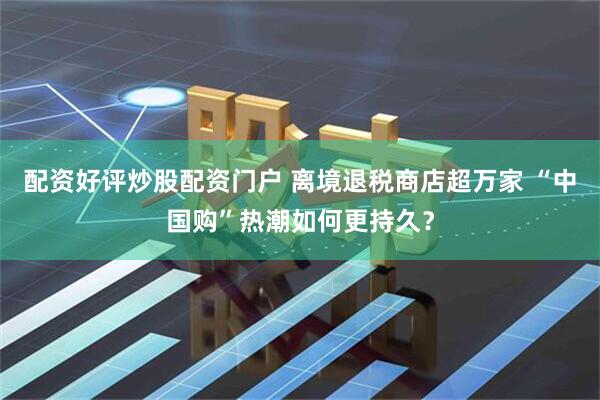 配资好评炒股配资门户 离境退税商店超万家 “中国购”热潮如何更持久？