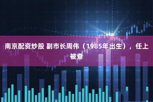 南京配资炒股 副市长周伟（1985年出生），任上被查