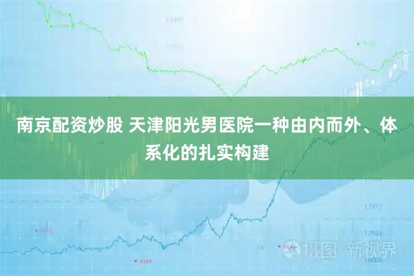 南京配资炒股 天津阳光男医院一种由内而外、体系化的扎实构建