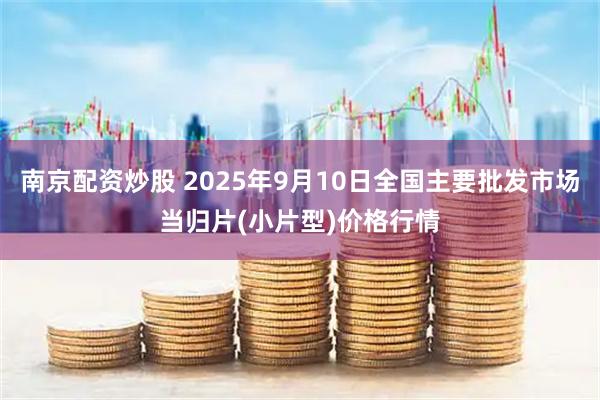 南京配资炒股 2025年9月10日全国主要批发市场当归片(小片型)价格行情
