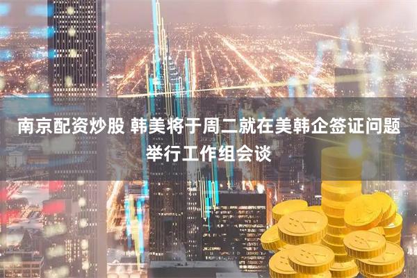 南京配资炒股 韩美将于周二就在美韩企签证问题举行工作组会谈