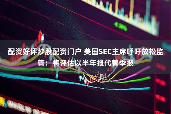 配资好评炒股配资门户 美国SEC主席呼吁放松监管：将评估以半年报代替季报