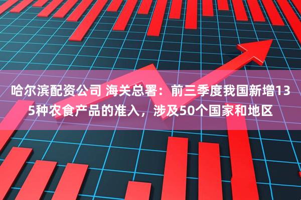 哈尔滨配资公司 海关总署：前三季度我国新增135种农食产品的准入，涉及50个国家和地区