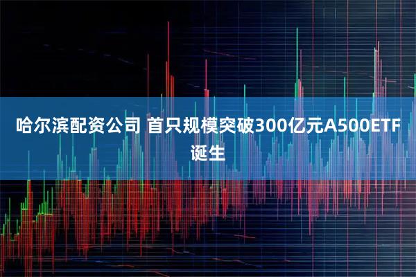 哈尔滨配资公司 首只规模突破300亿元A500ETF诞生
