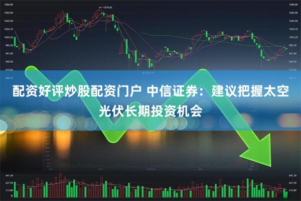 配资好评炒股配资门户 中信证券：建议把握太空光伏长期投资机会