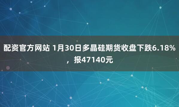 配资官方网站 1月30日多晶硅期货收盘下跌6.18%，报47140元