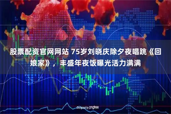 股票配资官网网站 75岁刘晓庆除夕夜唱跳《回娘家》，丰盛年夜饭曝光活力满满