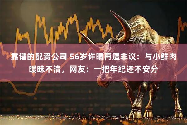 靠谱的配资公司 56岁许晴再遭非议：与小鲜肉暧昧不清，网友：一把年纪还不安分