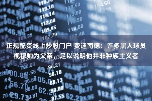 正规配资线上炒股门户 费迪南德：许多黑人球员视穆帅为父亲，足以说明他并非种族主义者