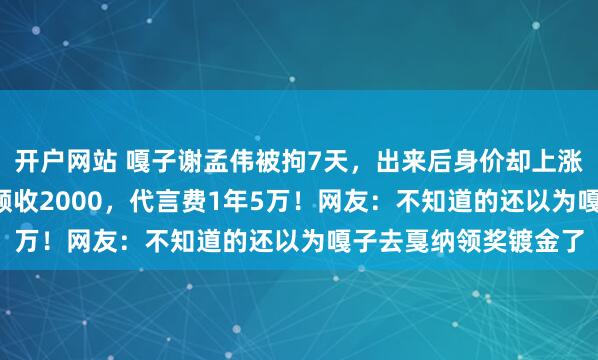 开户网站 嘎子谢孟伟被拘7天，出来后身价却上涨了1.5倍！录一个视频收2000，代言费1年5万！网友：不知道的还以为嘎子去戛纳领奖镀金了