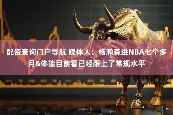 配资查询门户导航 媒体人：杨瀚森进NBA七个多月&体能目前看已经跟上了常规水平