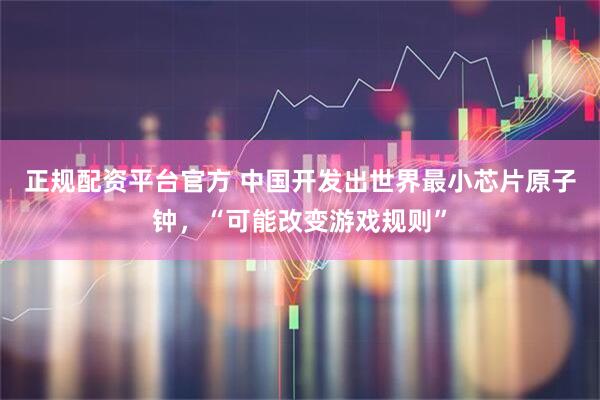 正规配资平台官方 中国开发出世界最小芯片原子钟，“可能改变游戏规则”