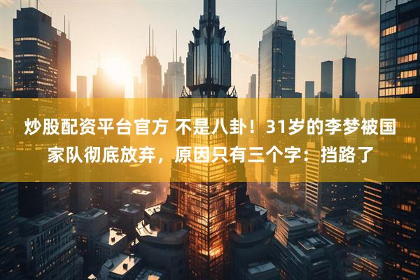 炒股配资平台官方 不是八卦！31岁的李梦被国家队彻底放弃，原因只有三个字：挡路了