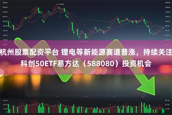 杭州股票配资平台 锂电等新能源赛道普涨，持续关注科创50ETF易方达（588080）投资机会