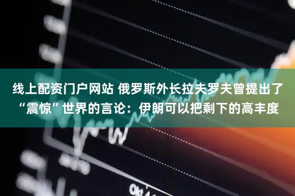 线上配资门户网站 俄罗斯外长拉夫罗夫曾提出了“震惊”世界的言论：伊朗可以把剩下的高丰度