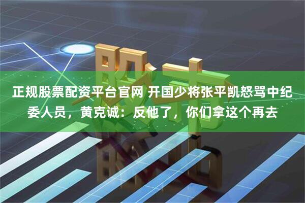 正规股票配资平台官网 开国少将张平凯怒骂中纪委人员，黄克诚：反他了，你们拿这个再去