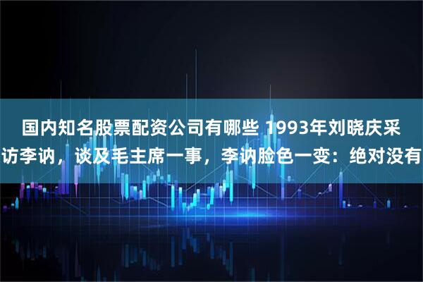 国内知名股票配资公司有哪些 1993年刘晓庆采访李讷，谈及毛主席一事，李讷脸色一变：绝对没有