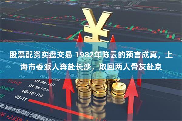 股票配资实盘交易 1982年陈云的预言成真，上海市委派人奔赴长沙，取回两人骨灰赴京