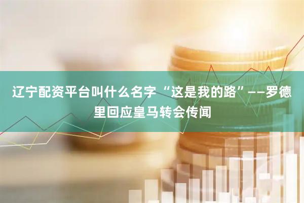 辽宁配资平台叫什么名字 “这是我的路”——罗德里回应皇马转会传闻