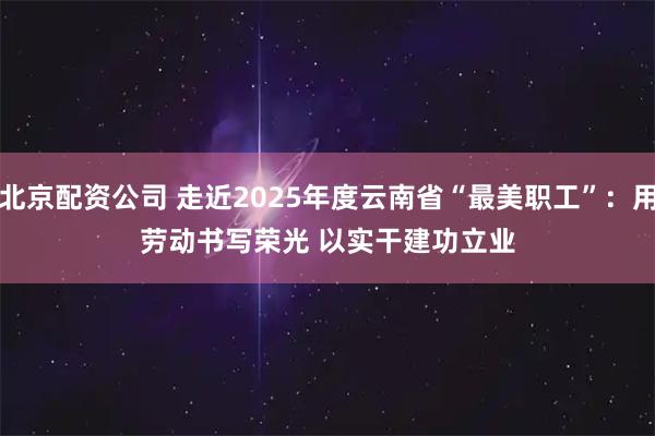 北京配资公司 走近2025年度云南省“最美职工”：用劳动书写荣光 以实干建功立业