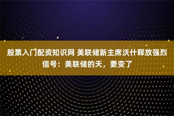 股票入门配资知识网 美联储新主席沃什释放强烈信号：美联储的天，要变了