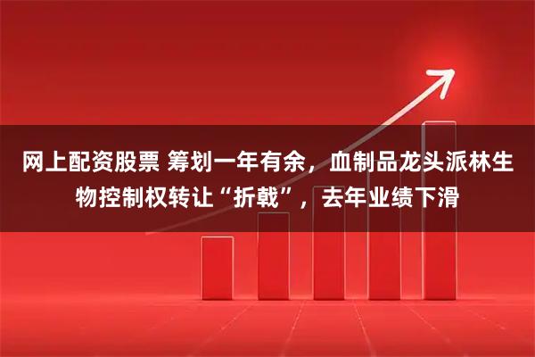 网上配资股票 筹划一年有余，血制品龙头派林生物控制权转让“折戟”，去年业绩下滑