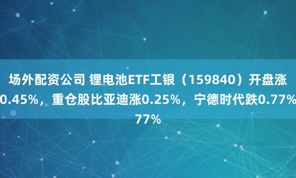 场外配资公司 锂电池ETF工银（159840）开盘涨0.45%，重仓股比亚迪涨0.25%，宁德时代跌0.77%