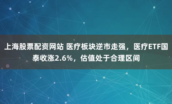 上海股票配资网站 医疗板块逆市走强，医疗ETF国泰收涨2.6%，估值处于合理区间